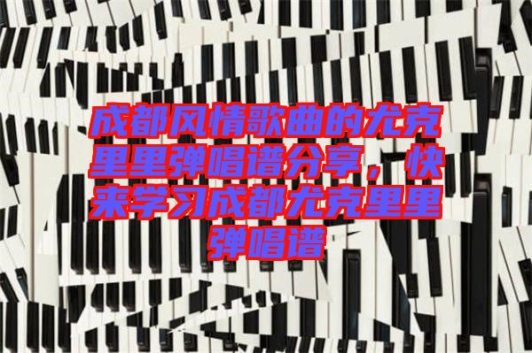 成都風(fēng)情歌曲的尤克里里彈唱譜分享，快來學(xué)習(xí)成都尤克里里彈唱譜