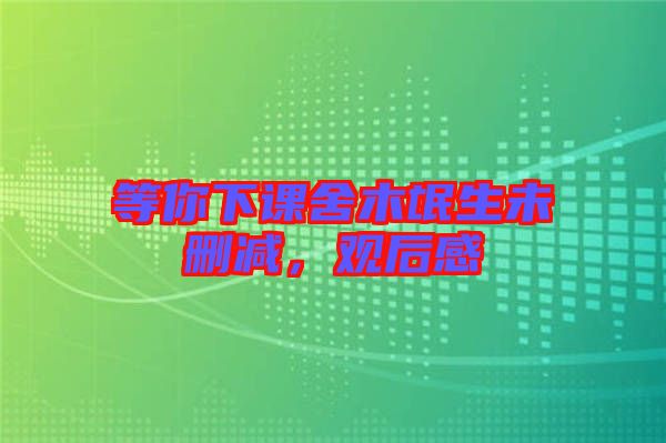 等你下課舍木氓生未刪減，觀后感
