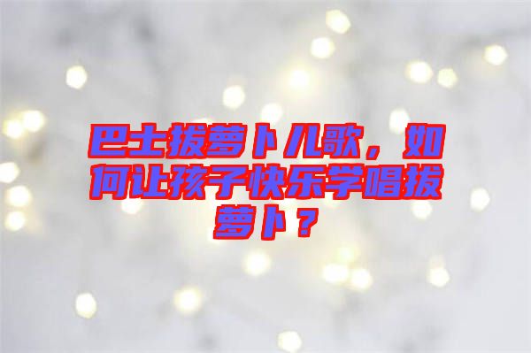 巴士拔蘿卜兒歌，如何讓孩子快樂學(xué)唱拔蘿卜？