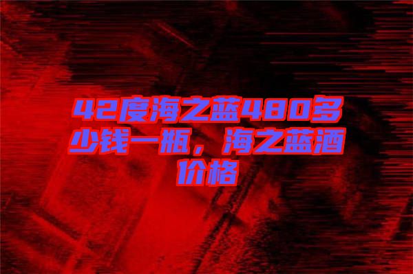 42度海之藍480多少錢一瓶，海之藍酒價格
