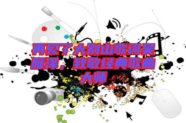 再見了大別山歌詞吳雁澤，致敬經(jīng)典歌曲大師