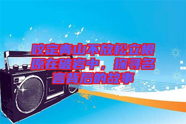 咬定青山不放松立根原在破巖中，探尋名言背后的故事