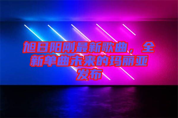 旭日陽剛最新歌曲，全新單曲未來的瑪麗亞發(fā)布