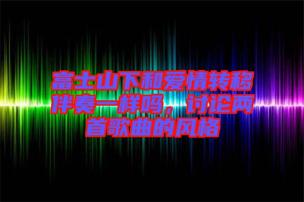 富士山下和愛情轉(zhuǎn)移伴奏一樣嗎，討論兩首歌曲的風(fēng)格