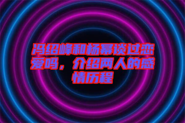 馮紹峰和楊冪談過戀愛嗎，介紹兩人的感情歷程