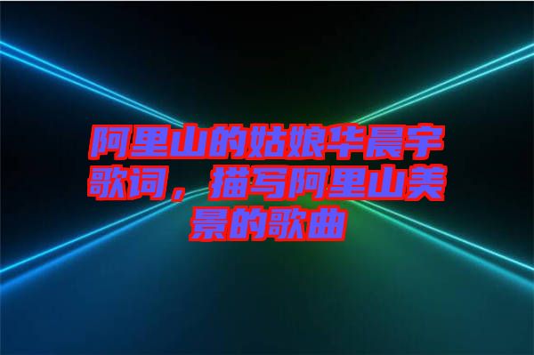 阿里山的姑娘華晨宇歌詞，描寫(xiě)阿里山美景的歌曲