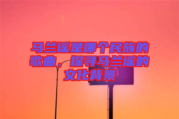 馬蘭謠是哪個民族的歌曲，探尋馬蘭謠的文化背景