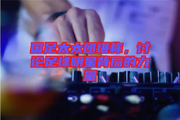 國足太太團堪稱，討論足球明星背后的力量