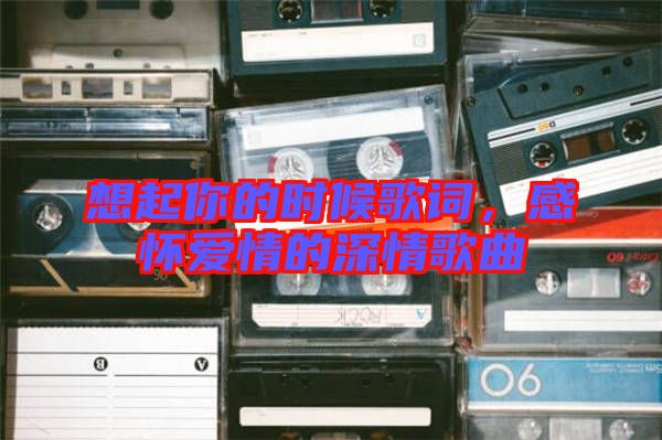 想起你的時(shí)候歌詞，感懷愛情的深情歌曲
