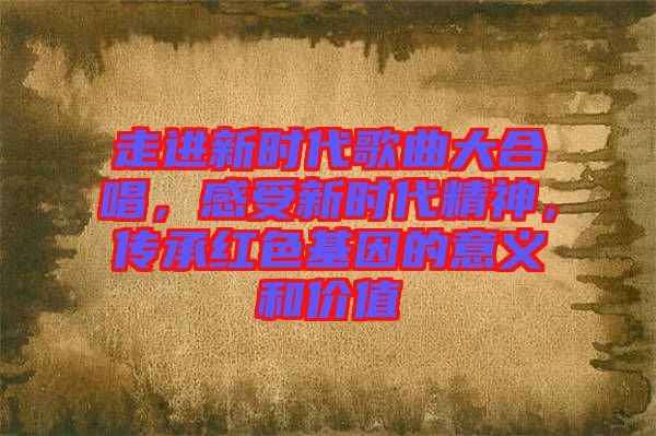 走進新時代歌曲大合唱，感受新時代精神，傳承紅色基因的意義和價值