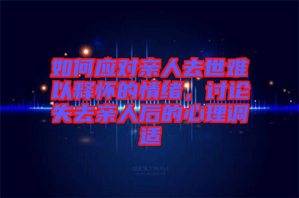 如何應(yīng)對(duì)親人去世難以釋懷的情緒，討論失去親人后的心理調(diào)適