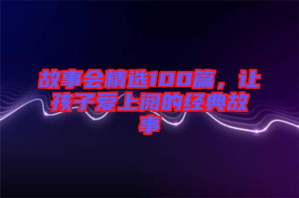 故事會(huì)精選100篇，讓孩子愛(ài)上閱的經(jīng)典故事