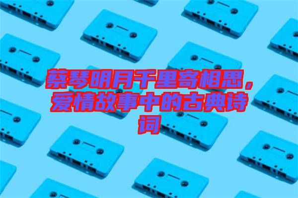 蔡琴明月千里寄相思，愛情故事中的古典詩詞