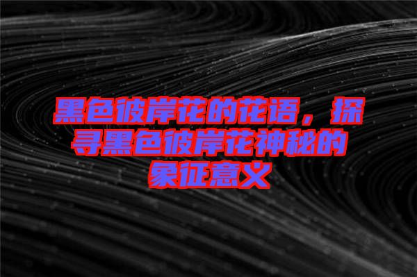 黑色彼岸花的花語，探尋黑色彼岸花神秘的象征意義