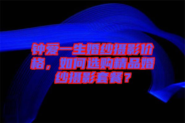 鐘愛一生婚紗攝影價格，如何選購精品婚紗攝影套餐？
