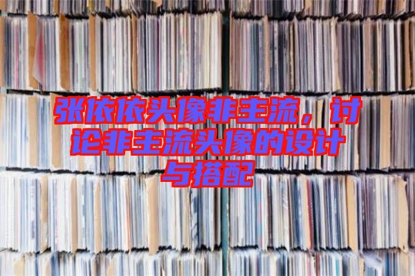 張依依頭像非主流，討論非主流頭像的設(shè)計與搭配