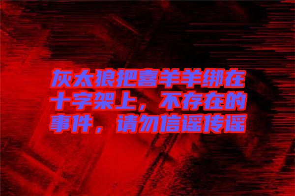 灰太狼把喜羊羊綁在十字架上，不存在的事件，請(qǐng)勿信謠傳謠