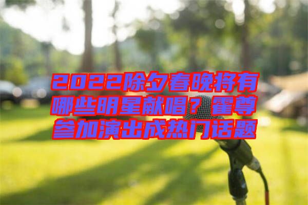 2022除夕春晚將有哪些明星獻(xiàn)唱？霍尊參加演出成熱門話題