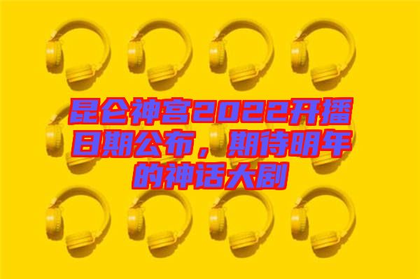 昆侖神宮2022開(kāi)播日期公布，期待明年的神話大劇