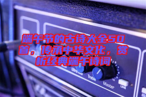 端午節(jié)的古詩大全50首，傳承中華文化，賞析經(jīng)典端午詩詞