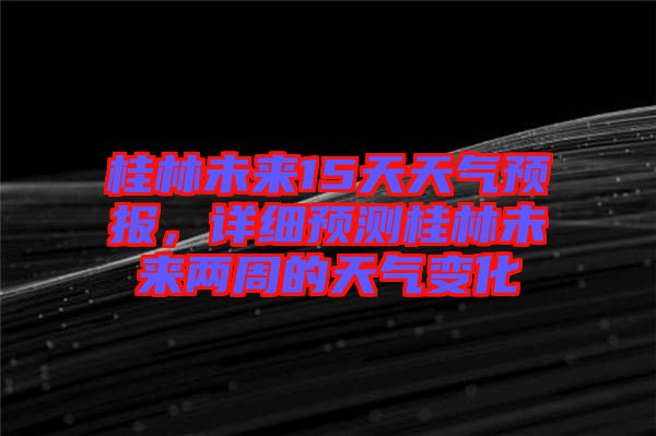 桂林未來15天天氣預(yù)報(bào)，詳細(xì)預(yù)測桂林未來兩周的天氣變化