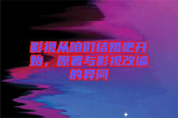 影視從咱們結(jié)婚吧開(kāi)始，原著與影視改編的異同