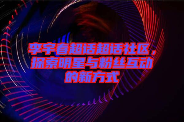 李宇春超話超話社區(qū)，探索明星與粉絲互動的新方式