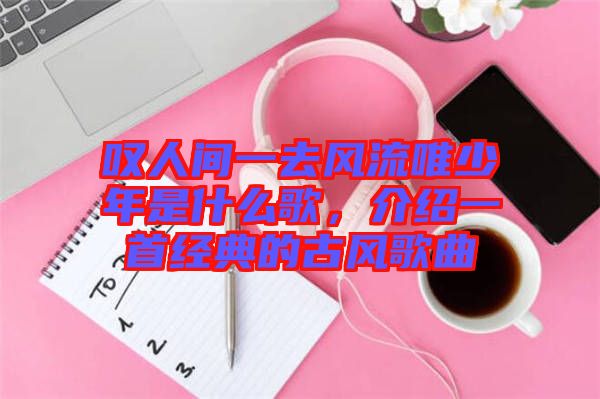 嘆人間一去風(fēng)流唯少年是什么歌，介紹一首經(jīng)典的古風(fēng)歌曲