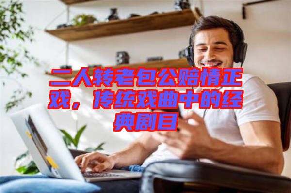 二人轉(zhuǎn)老包公賠情正戲，傳統(tǒng)戲曲中的經(jīng)典劇目