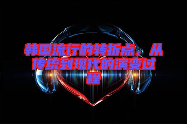 韓國流行的轉(zhuǎn)折點，從傳統(tǒng)到現(xiàn)代的演變過程