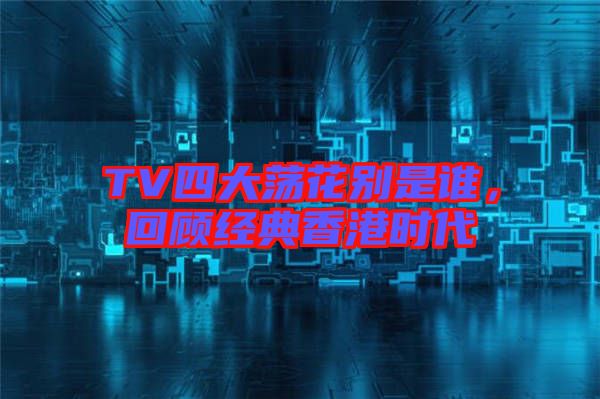 TV四大蕩花別是誰(shuí)，回顧經(jīng)典香港時(shí)代