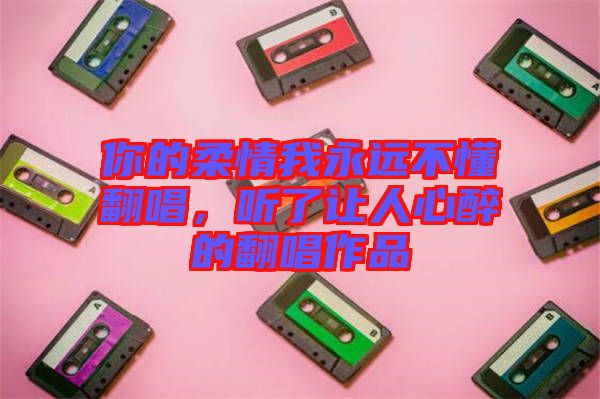 你的柔情我永遠(yuǎn)不懂翻唱，聽(tīng)了讓人心醉的翻唱作品