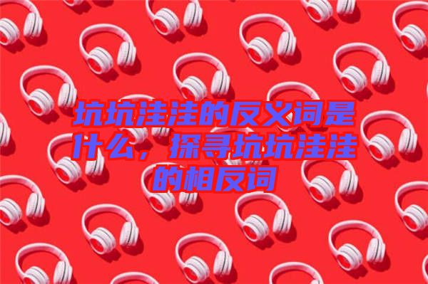坑坑洼洼的反義詞是什么，探尋坑坑洼洼的相反詞