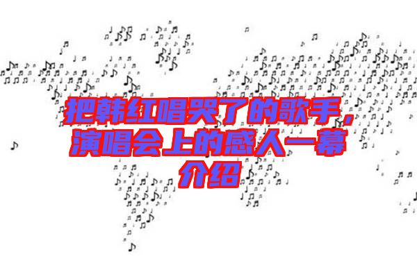 把韓紅唱哭了的歌手，演唱會(huì)上的感人一幕介紹