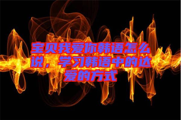 寶貝我愛你韓語怎么說，學(xué)習(xí)韓語中的達(dá)愛的方式