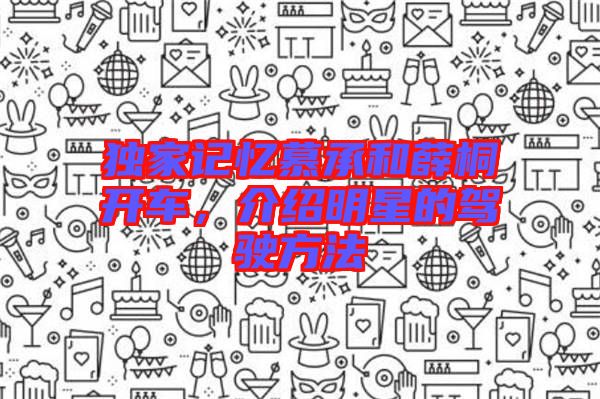 獨(dú)家記憶慕承和薛桐開車，介紹明星的駕駛方法