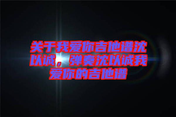 關(guān)于我愛你吉他譜沈以誠(chéng)，彈奏沈以誠(chéng)我愛你的吉他譜