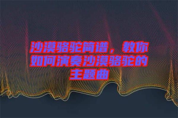 沙漠駱駝簡(jiǎn)譜，教你如何演奏沙漠駱駝的主題曲