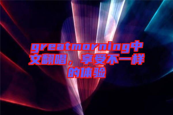 greatmorning中文翻唱，享受不一樣的體驗(yàn)