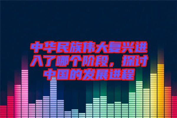 中華民族偉大復興進入了哪個階段，探討中國的發(fā)展進程