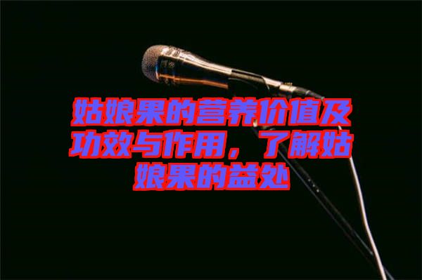 姑娘果的營養(yǎng)價值及功效與作用，了解姑娘果的益處