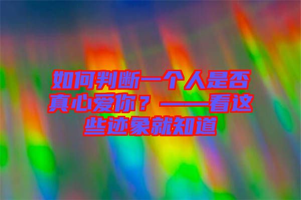 如何判斷一個(gè)人是否真心愛(ài)你？——看這些跡象就知道