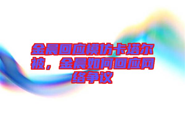 金晨回應(yīng)模仿卡塔爾被，金晨如何回應(yīng)網(wǎng)絡(luò)爭議