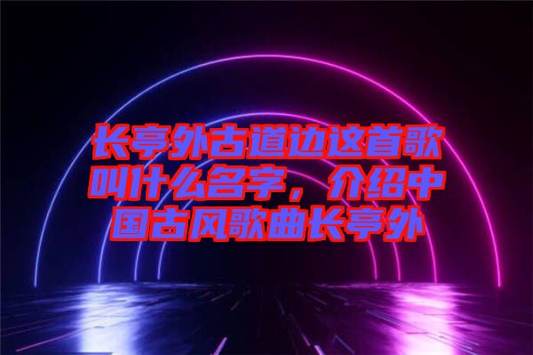 長(zhǎng)亭外古道邊這首歌叫什么名字，介紹中國(guó)古風(fēng)歌曲長(zhǎng)亭外