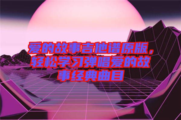 愛(ài)的故事吉他譜原版，輕松學(xué)習(xí)彈唱愛(ài)的故事經(jīng)典曲目
