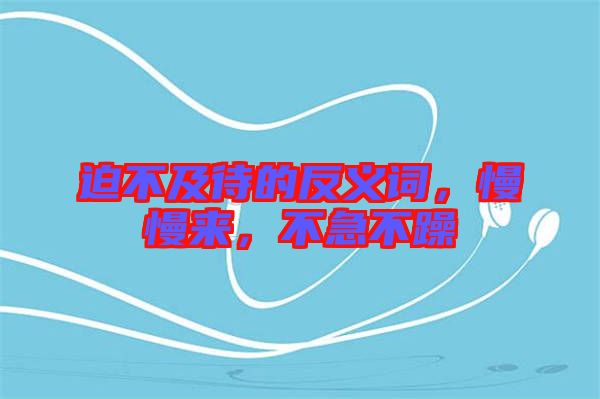 迫不及待的反義詞，慢慢來，不急不躁