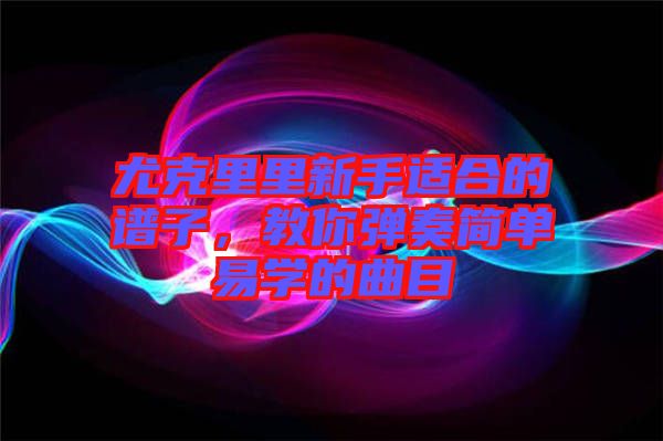 尤克里里新手適合的譜子，教你彈奏簡單易學的曲目