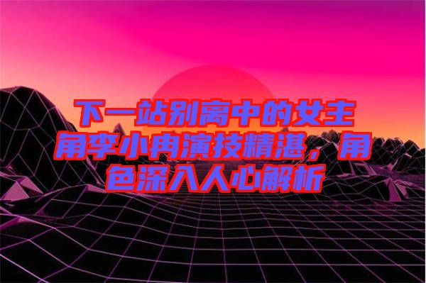 下一站別離中的女主角李小冉演技精湛，角色深入人心解析