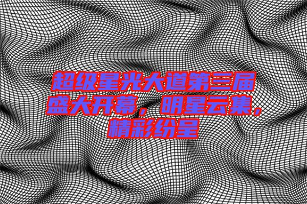 超級星光大道第三屆盛大開幕，明星云集，精彩紛呈