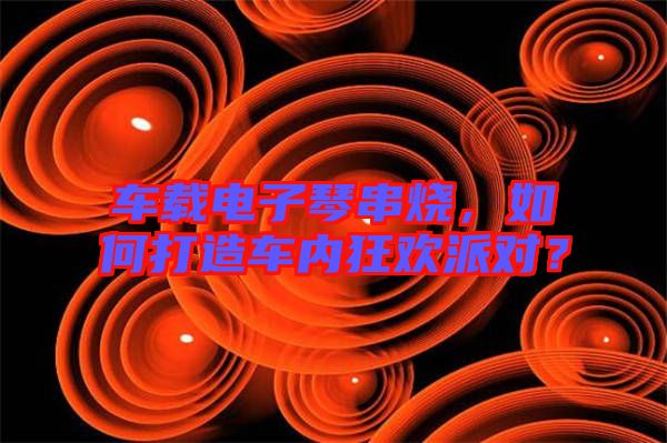 車載電子琴串燒，如何打造車內(nèi)狂歡派對？